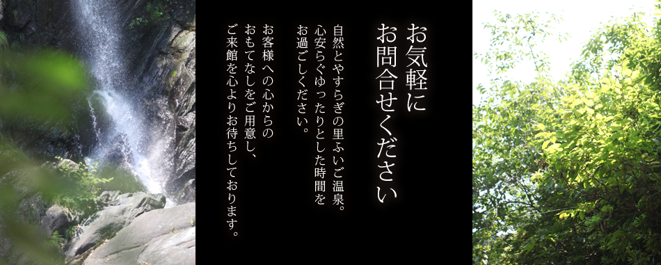 お気軽にお問合せください。自然とやすらぎの里ふいご温泉。心安らぐゆったりとした時間をお過ごしください。
お客様への心からのおもてなしをご用意し、ご来館を心よりお待ちしております。